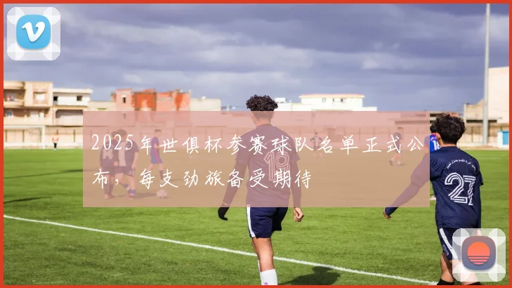 2025年世俱杯参赛球队名单正式公布，每支劲旅备受期待