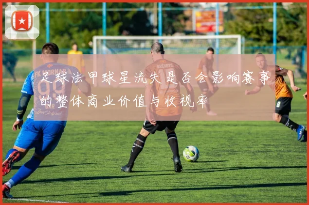 足球法甲球星流失是否会影响赛事的整体商业价值与收视率