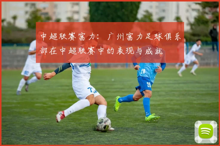 中超联赛富力：广州富力足球俱乐部在中超联赛中的表现与成就