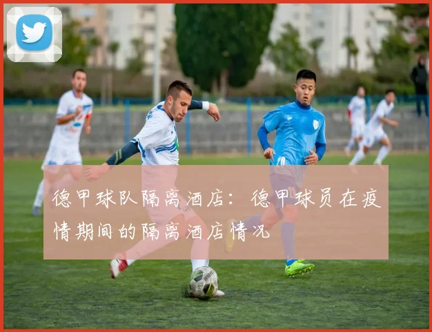 德甲球队隔离酒店：德甲球员在疫情期间的隔离酒店情况
